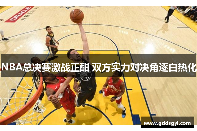 NBA总决赛激战正酣 双方实力对决角逐白热化